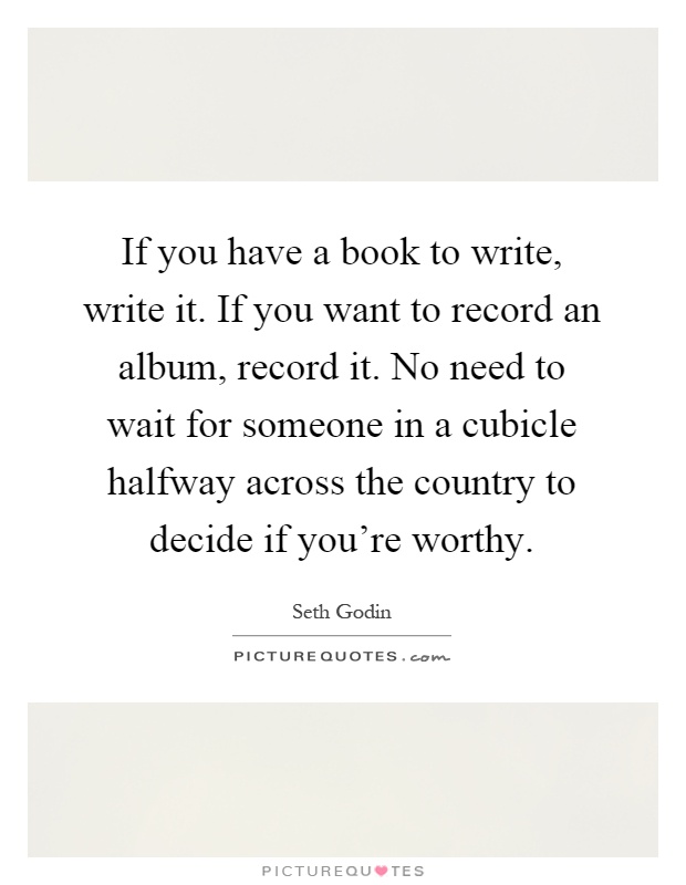 If you have a book to write, write it. If you want to record an album, record it. No need to wait for someone in a cubicle halfway across the country to decide if you're worthy Picture Quote #1