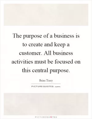 The purpose of a business is to create and keep a customer. All business activities must be focused on this central purpose Picture Quote #1