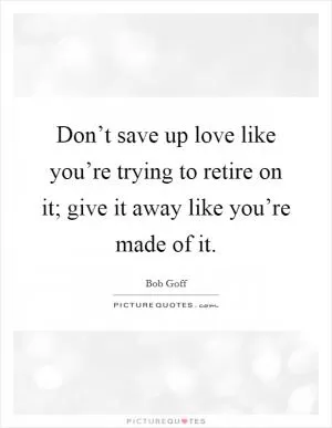 Don’t save up love like you’re trying to retire on it; give it away like you’re made of it Picture Quote #1