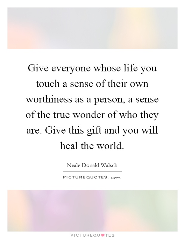Give everyone whose life you touch a sense of their own worthiness as a person, a sense of the true wonder of who they are. Give this gift and you will heal the world Picture Quote #1