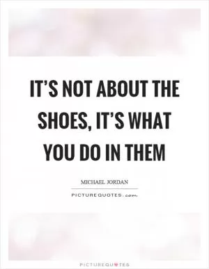 It’s not about the shoes, it’s what you do in them Picture Quote #1