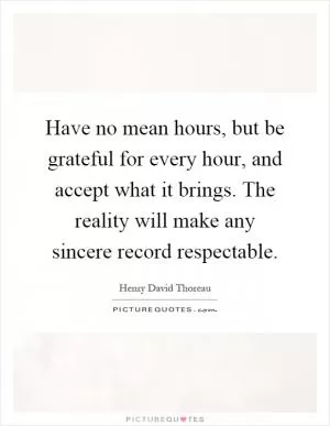 Have no mean hours, but be grateful for every hour, and accept what it brings. The reality will make any sincere record respectable Picture Quote #1