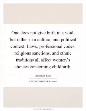 One does not give birth in a void, but rather in a cultural and political context. Laws, professional codes, religious sanctions, and ethnic traditions all affect women’s choices concerning childbirth Picture Quote #1