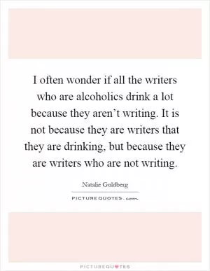I often wonder if all the writers who are alcoholics drink a lot because they aren’t writing. It is not because they are writers that they are drinking, but because they are writers who are not writing Picture Quote #1