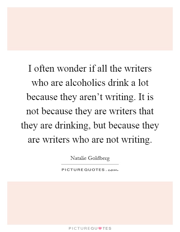 I often wonder if all the writers who are alcoholics drink a lot because they aren't writing. It is not because they are writers that they are drinking, but because they are writers who are not writing Picture Quote #1