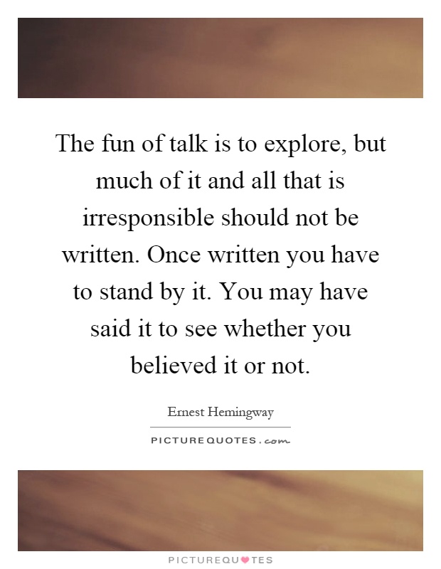 The fun of talk is to explore, but much of it and all that is irresponsible should not be written. Once written you have to stand by it. You may have said it to see whether you believed it or not Picture Quote #1
