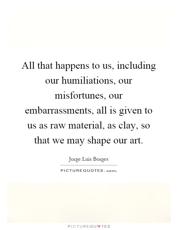 All that happens to us, including our humiliations, our misfortunes, our embarrassments, all is given to us as raw material, as clay, so that we may shape our art Picture Quote #1