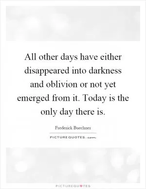All other days have either disappeared into darkness and oblivion or not yet emerged from it. Today is the only day there is Picture Quote #1