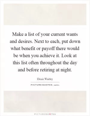 Make a list of your current wants and desires. Next to each, put down what benefit or payoff there would be when you achieve it. Look at this list often throughout the day and before retiring at night Picture Quote #1