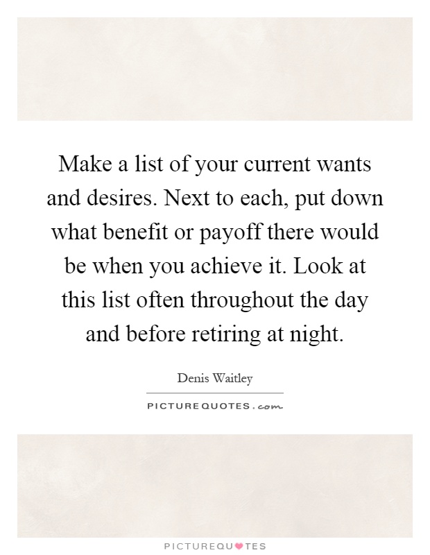 Make a list of your current wants and desires. Next to each, put down what benefit or payoff there would be when you achieve it. Look at this list often throughout the day and before retiring at night Picture Quote #1