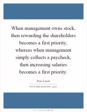When management owns stock, then rewarding the shareholders becomes a first priority, whereas when management simply collects a paycheck, then increasing salaries becomes a first priority Picture Quote #1