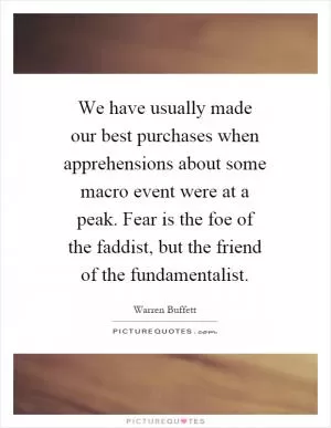We have usually made our best purchases when apprehensions about some macro event were at a peak. Fear is the foe of the faddist, but the friend of the fundamentalist Picture Quote #1