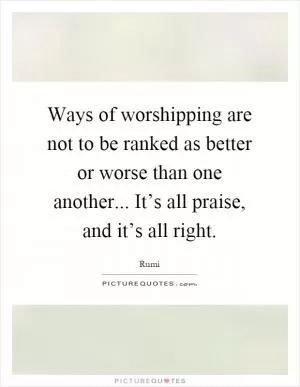 Ways of worshipping are not to be ranked as better or worse than one another... It’s all praise, and it’s all right Picture Quote #1