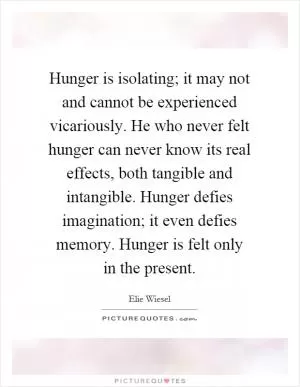 Hunger is isolating; it may not and cannot be experienced vicariously. He who never felt hunger can never know its real effects, both tangible and intangible. Hunger defies imagination; it even defies memory. Hunger is felt only in the present Picture Quote #1