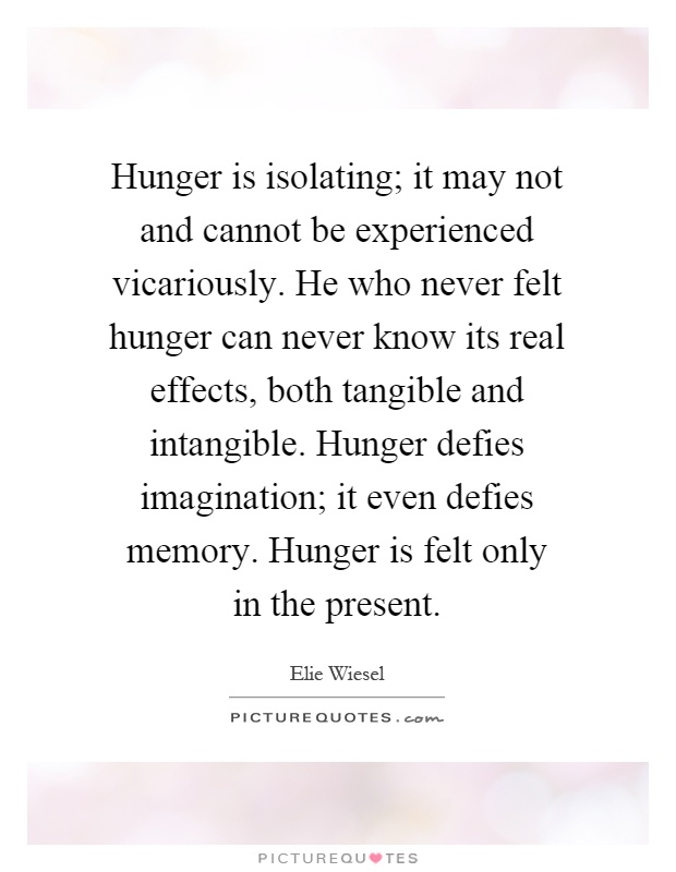 Hunger is isolating; it may not and cannot be experienced vicariously. He who never felt hunger can never know its real effects, both tangible and intangible. Hunger defies imagination; it even defies memory. Hunger is felt only in the present Picture Quote #1