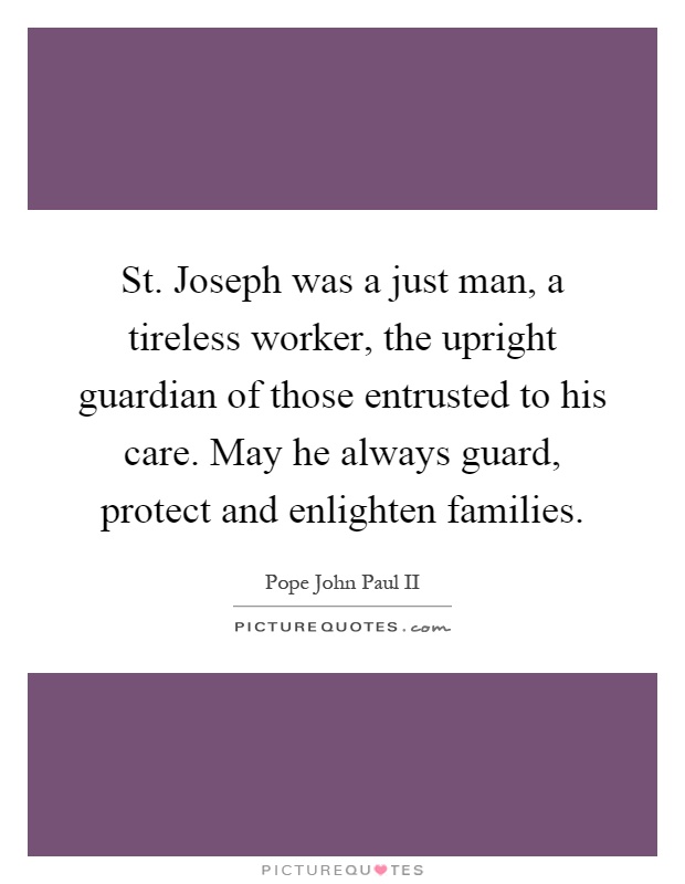 St. Joseph was a just man, a tireless worker, the upright guardian of those entrusted to his care. May he always guard, protect and enlighten families Picture Quote #1