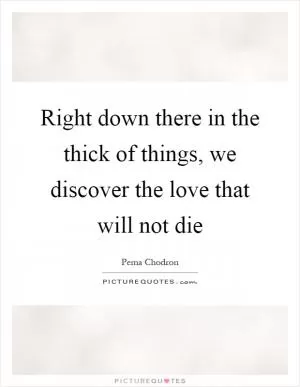 Right down there in the thick of things, we discover the love that will not die Picture Quote #1