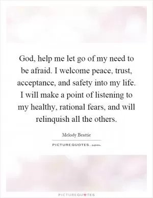 God, help me let go of my need to be afraid. I welcome peace, trust, acceptance, and safety into my life. I will make a point of listening to my healthy, rational fears, and will relinquish all the others Picture Quote #1