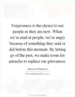 Forgiveness is the choice to see people as they are now. When we’re mad at people, we’re angry because of something they said or did before this moment. By letting go of the past, we make room for miracles to replace our grievances Picture Quote #1