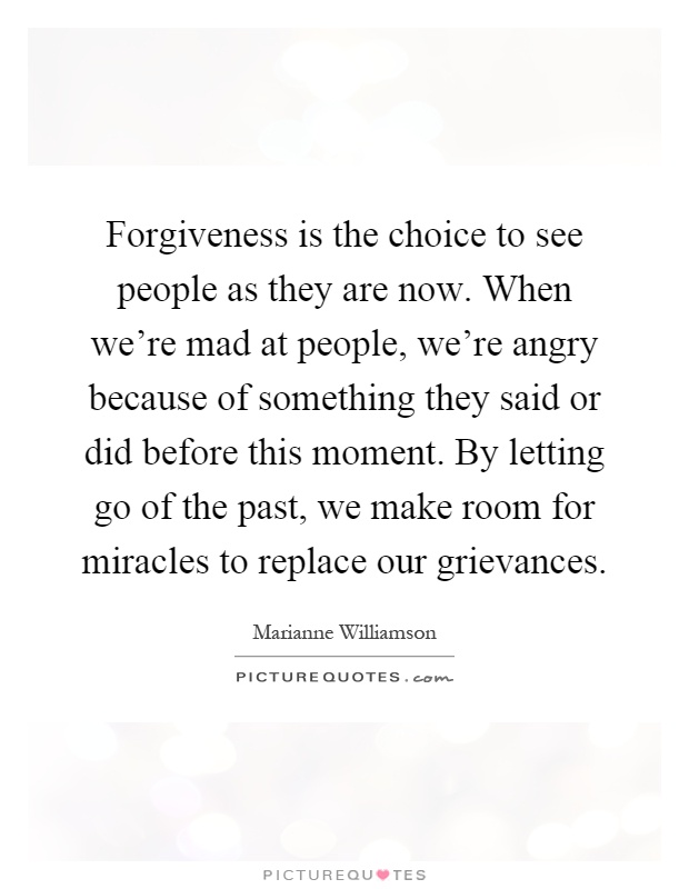 Forgiveness is the choice to see people as they are now. When we're mad at people, we're angry because of something they said or did before this moment. By letting go of the past, we make room for miracles to replace our grievances Picture Quote #1