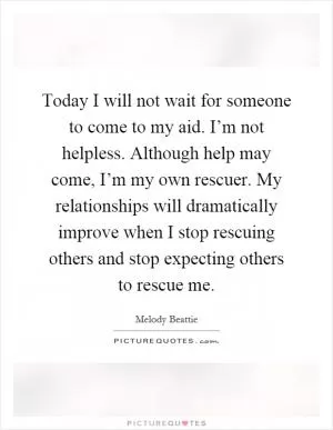 Today I will not wait for someone to come to my aid. I’m not helpless. Although help may come, I’m my own rescuer. My relationships will dramatically improve when I stop rescuing others and stop expecting others to rescue me Picture Quote #1