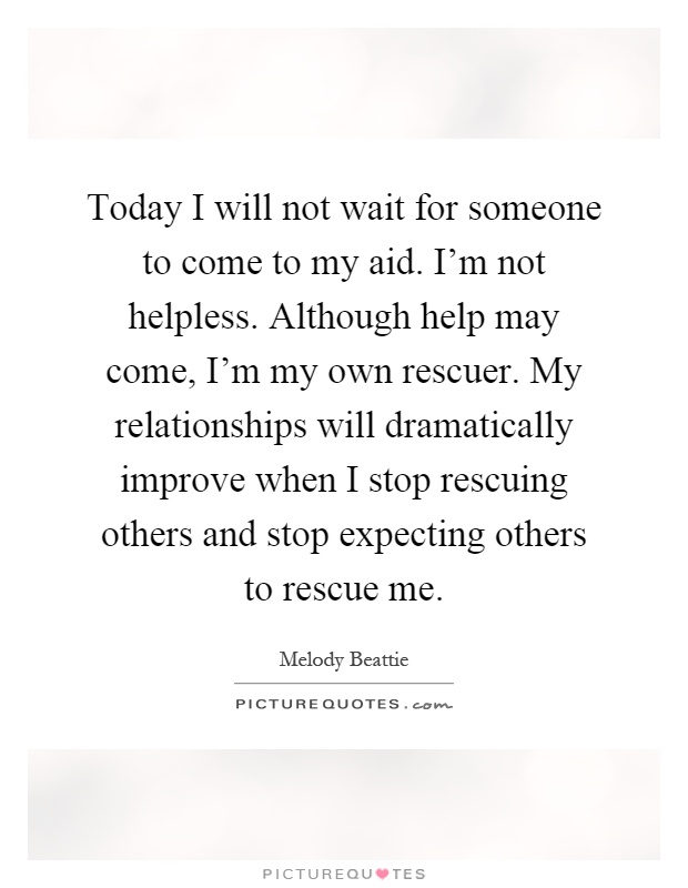 Today I will not wait for someone to come to my aid. I'm not helpless. Although help may come, I'm my own rescuer. My relationships will dramatically improve when I stop rescuing others and stop expecting others to rescue me Picture Quote #1