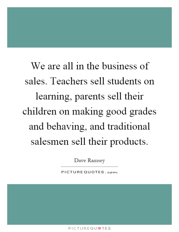 We are all in the business of sales. Teachers sell students on learning, parents sell their children on making good grades and behaving, and traditional salesmen sell their products Picture Quote #1