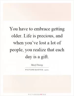 You have to embrace getting older. Life is precious, and when you’ve lost a lot of people, you realize that each day is a gift Picture Quote #1