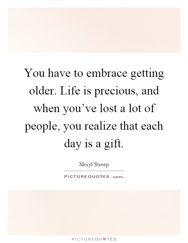 You have to embrace getting older. Life is precious, and when you've lost a lot of people, you realize that each day is a gift Picture Quote #1