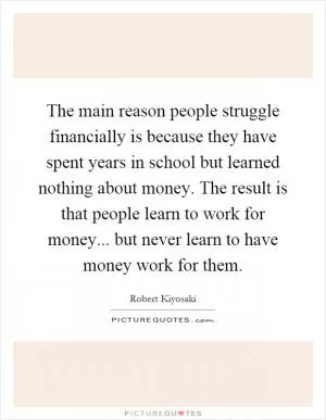 The main reason people struggle financially is because they have spent years in school but learned nothing about money. The result is that people learn to work for money... but never learn to have money work for them Picture Quote #1