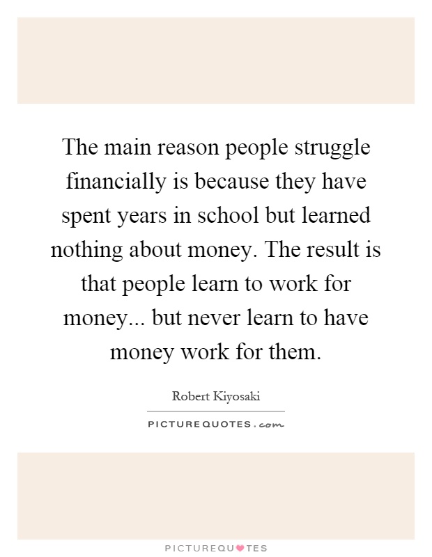 The main reason people struggle financially is because they have spent years in school but learned nothing about money. The result is that people learn to work for money... but never learn to have money work for them Picture Quote #1