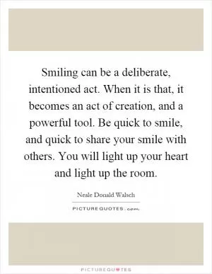 Smiling can be a deliberate, intentioned act. When it is that, it becomes an act of creation, and a powerful tool. Be quick to smile, and quick to share your smile with others. You will light up your heart and light up the room Picture Quote #1