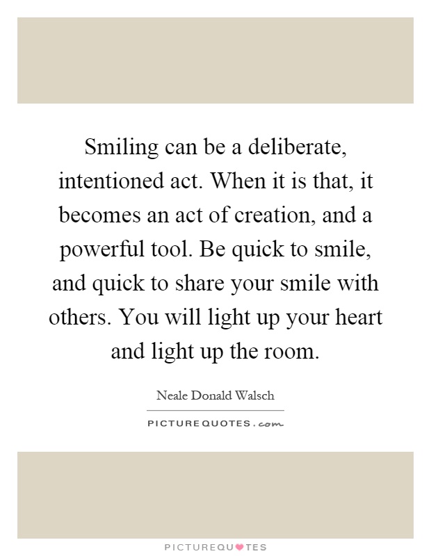 Smiling can be a deliberate, intentioned act. When it is that, it becomes an act of creation, and a powerful tool. Be quick to smile, and quick to share your smile with others. You will light up your heart and light up the room Picture Quote #1