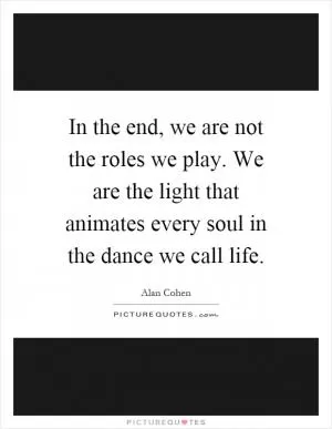 In the end, we are not the roles we play. We are the light that animates every soul in the dance we call life Picture Quote #1