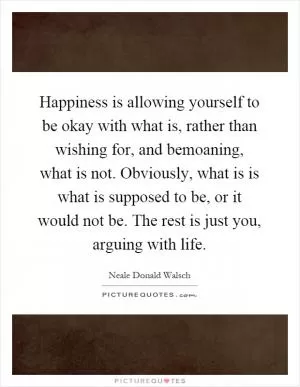 Happiness is allowing yourself to be okay with what is, rather than wishing for, and bemoaning, what is not. Obviously, what is is what is supposed to be, or it would not be. The rest is just you, arguing with life Picture Quote #1