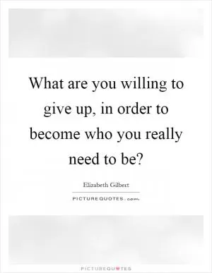 What are you willing to give up, in order to become who you really need to be? Picture Quote #1