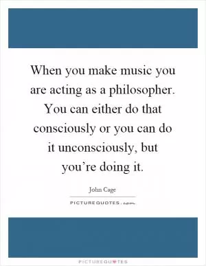 When you make music you are acting as a philosopher. You can either do that consciously or you can do it unconsciously, but you’re doing it Picture Quote #1