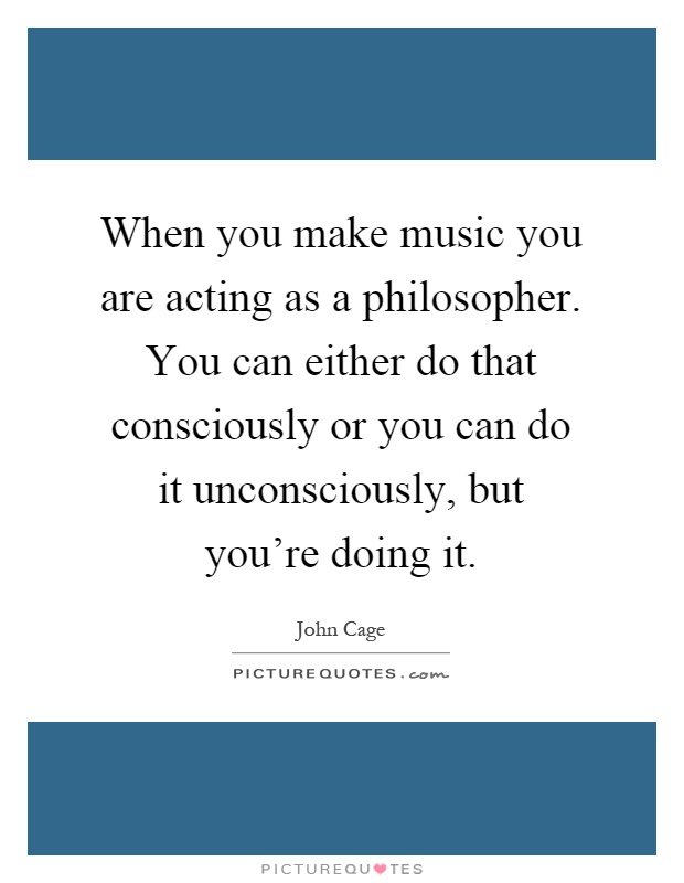 When you make music you are acting as a philosopher. You can either do that consciously or you can do it unconsciously, but you're doing it Picture Quote #1