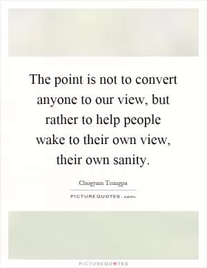 The point is not to convert anyone to our view, but rather to help people wake to their own view, their own sanity Picture Quote #1