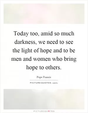 Today too, amid so much darkness, we need to see the light of hope and to be men and women who bring hope to others Picture Quote #1