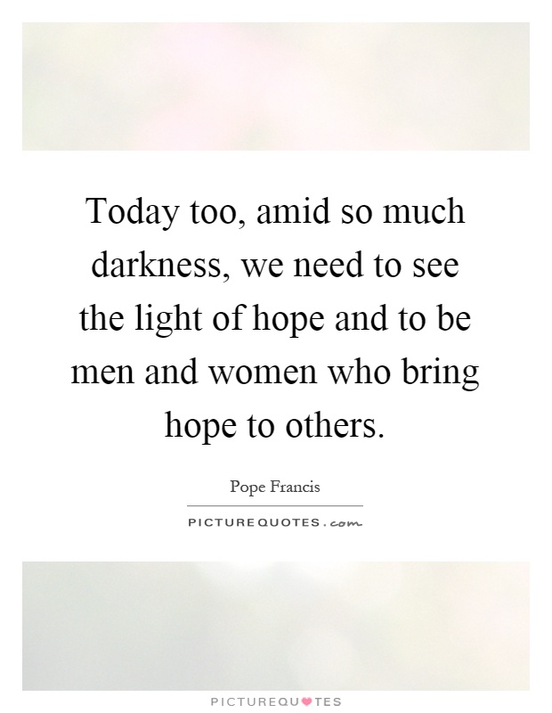 Today too, amid so much darkness, we need to see the light of hope and to be men and women who bring hope to others Picture Quote #1