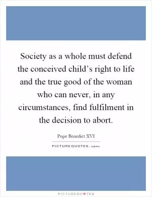 Society as a whole must defend the conceived child’s right to life and the true good of the woman who can never, in any circumstances, find fulfilment in the decision to abort Picture Quote #1