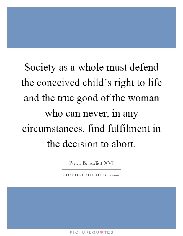 Society as a whole must defend the conceived child's right to life and the true good of the woman who can never, in any circumstances, find fulfilment in the decision to abort Picture Quote #1