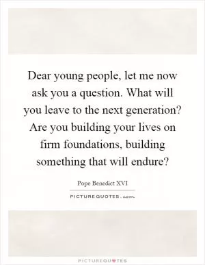 Dear young people, let me now ask you a question. What will you leave to the next generation? Are you building your lives on firm foundations, building something that will endure? Picture Quote #1