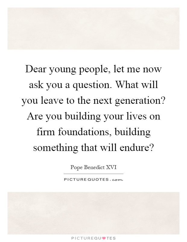 Dear young people, let me now ask you a question. What will you leave to the next generation? Are you building your lives on firm foundations, building something that will endure? Picture Quote #1