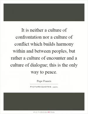 It is neither a culture of confrontation nor a culture of conflict which builds harmony within and between peoples, but rather a culture of encounter and a culture of dialogue; this is the only way to peace Picture Quote #1
