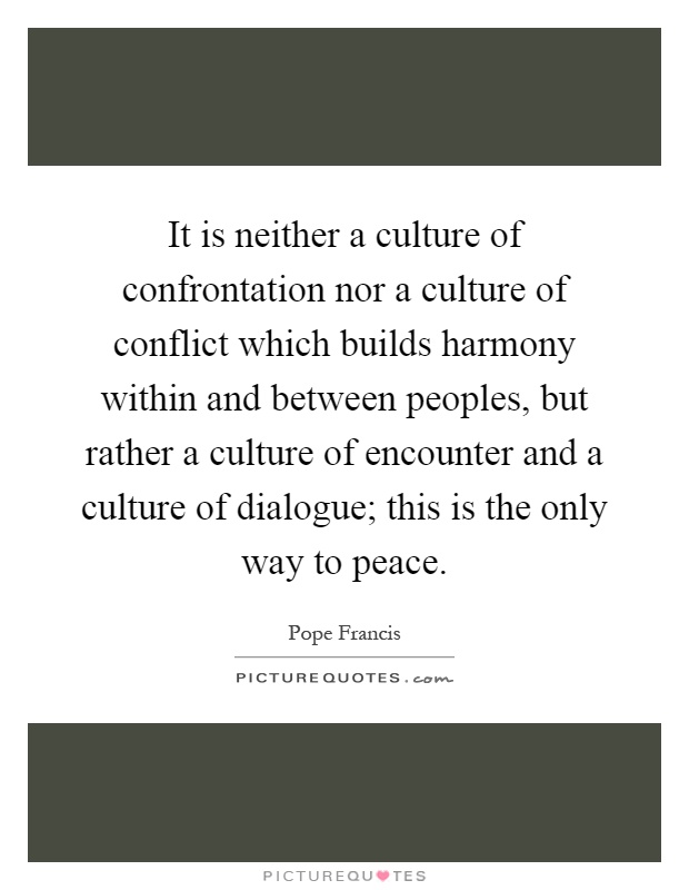 It is neither a culture of confrontation nor a culture of conflict which builds harmony within and between peoples, but rather a culture of encounter and a culture of dialogue; this is the only way to peace Picture Quote #1