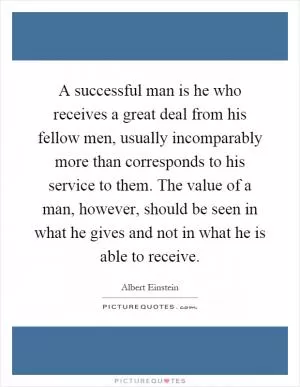 A successful man is he who receives a great deal from his fellow men, usually incomparably more than corresponds to his service to them. The value of a man, however, should be seen in what he gives and not in what he is able to receive Picture Quote #1