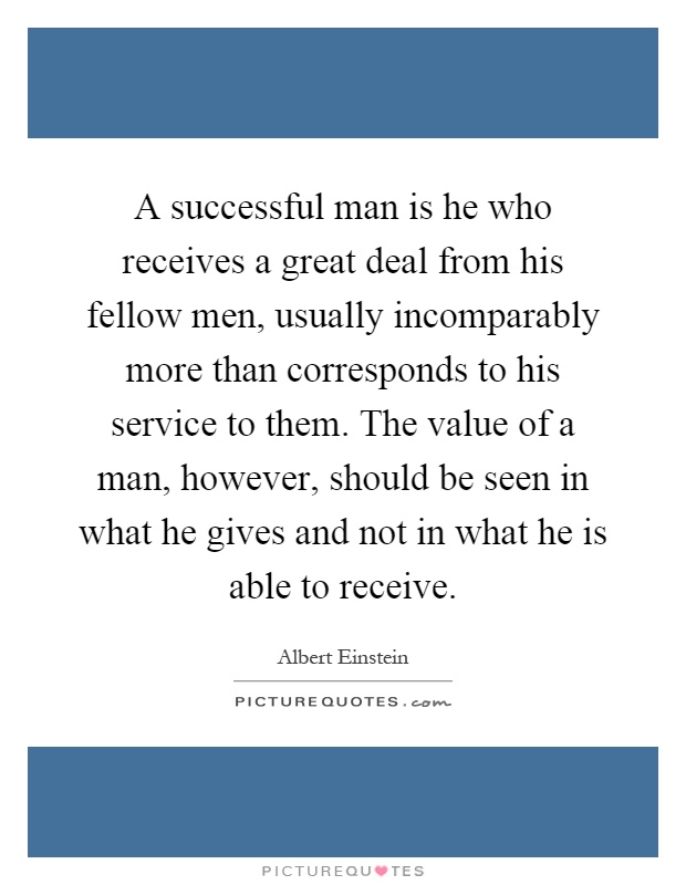 A successful man is he who receives a great deal from his fellow men, usually incomparably more than corresponds to his service to them. The value of a man, however, should be seen in what he gives and not in what he is able to receive Picture Quote #1