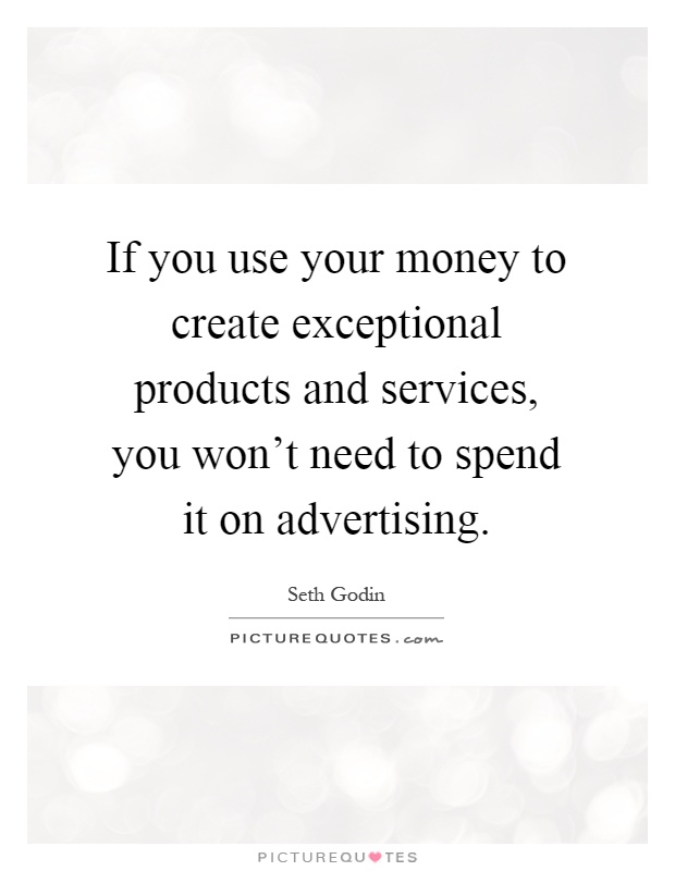 If you use your money to create exceptional products and services, you won't need to spend it on advertising Picture Quote #1
